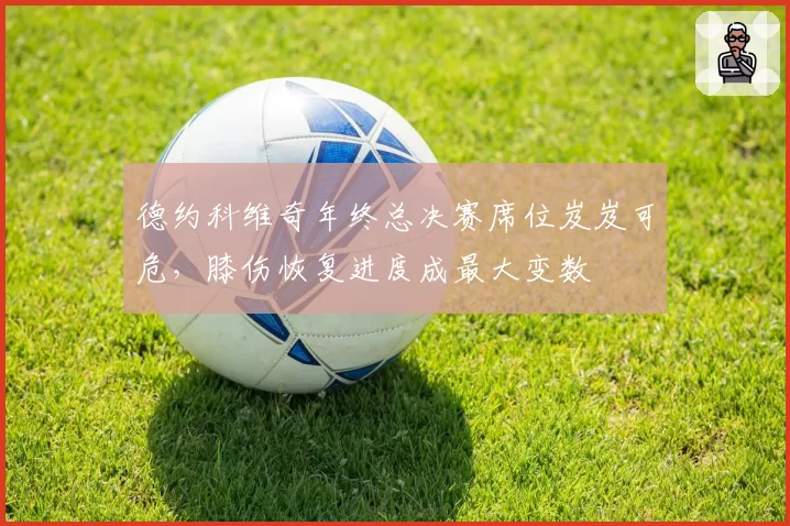 德约科维奇年终总决赛席位岌岌可危,膝伤恢复进度成最大变数