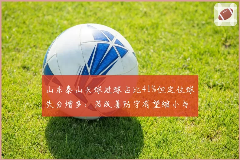 山东泰山头球进球占比41%但定位球失分增多,若改善防守有望缩小与海港差距