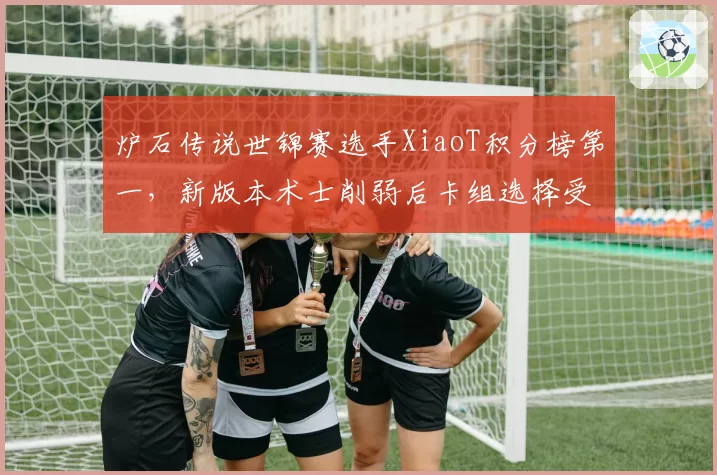 炉石传说世锦赛选手XiaoT积分榜第一,新版本术士削弱后卡组选择受限