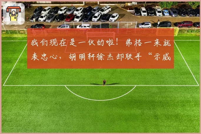 我们现在是一伙的啦!弗格一来就表忠心,胡明轩徐杰却联手“示威”