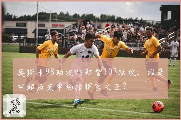 奥斯卡98助攻vs郑智103助攻：谁是中超历史中场指挥官之王？