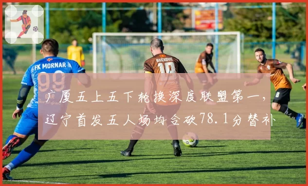 广厦五上五下轮换深度联盟第一，辽宁首发五人场均合砍78.1分替补仅28.5分差距明显__br_