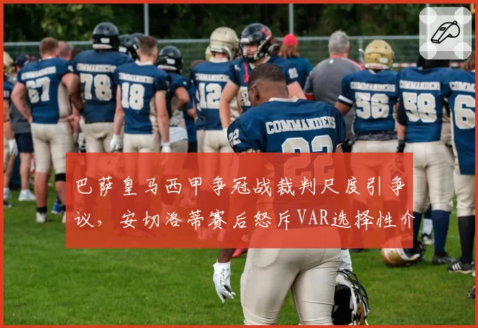 巴萨皇马西甲争冠战裁判尺度引争议,安切洛蒂赛后怒斥VAR选择性介入