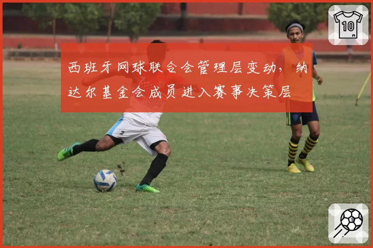 西班牙网球联合会管理层变动，纳达尔基金会成员进入赛事决策层