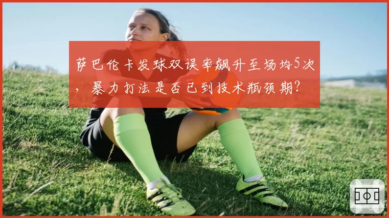 萨巴伦卡发球双误率飙升至场均5次,暴力打法是否已到技术瓶颈期?