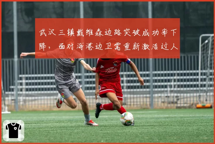 武汉三镇戴维森边路突破成功率下降,面对海港边卫需重新激活过人能力