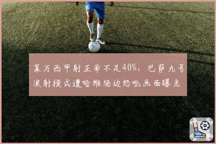 莱万西甲射正率不足40%,巴萨九号浪射模式遭哈维场边怒吼画面曝光