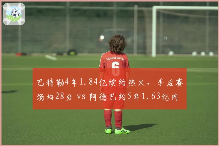 巴特勒4年1.84亿续约热火，季后赛场均28分 vs 阿德巴约5年1.63亿内线核心组合