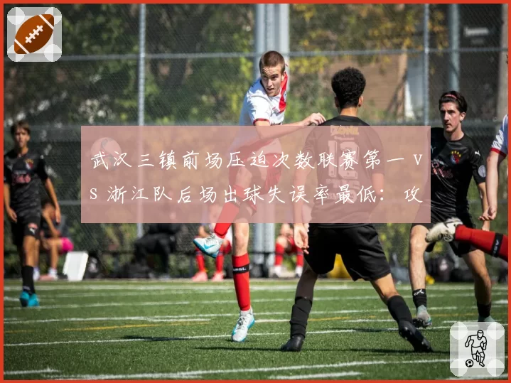 武汉三镇前场压迫次数联赛第一 vs 浙江队后场出球失误率最低:攻防博弈