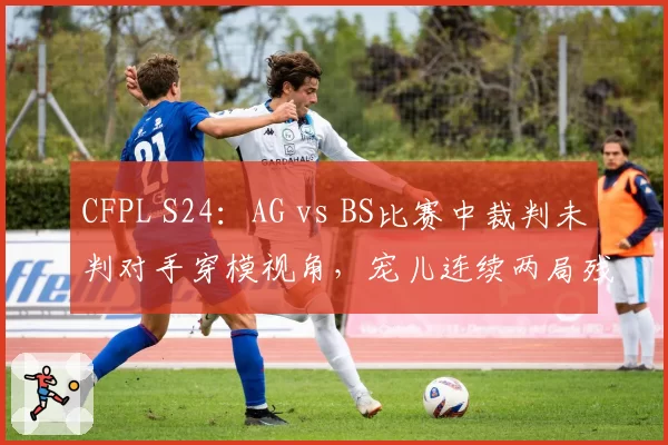 CFPL S24：AG vs BS比赛中裁判未判对手穿模视角，宠儿连续两局残局被偷背身