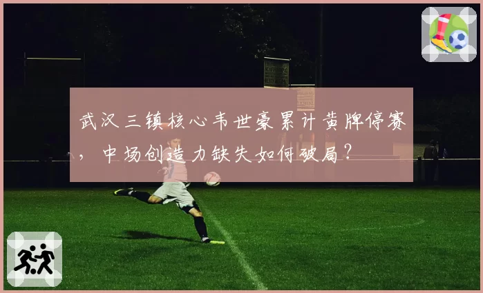 武汉三镇核心韦世豪累计黄牌停赛,中场创造力缺失如何破局?