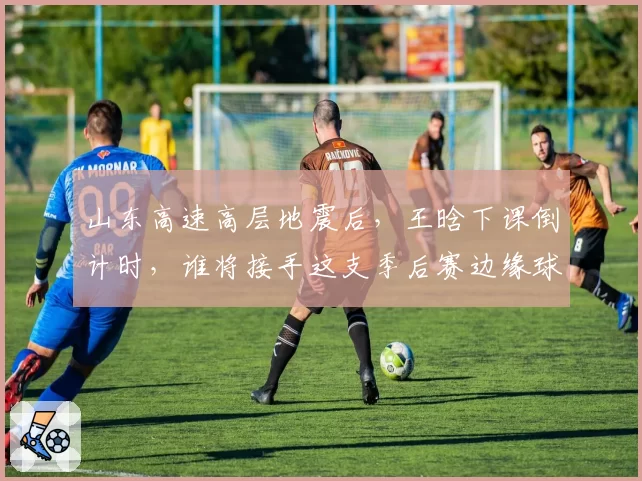 山东高速高层地震后,王晗下课倒计时,谁将接手这支季后赛边缘球队?