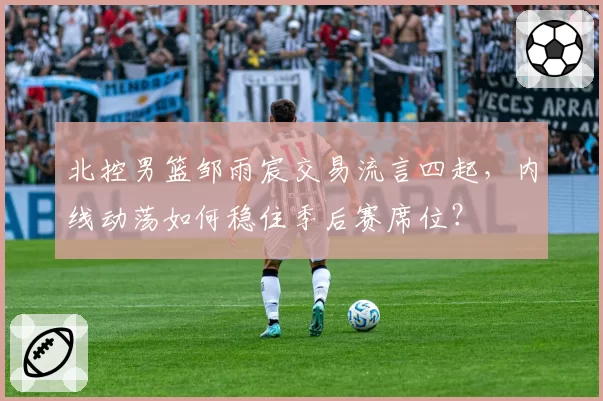 北控男篮邹雨宸交易流言四起,内线动荡如何稳住季后赛席位?