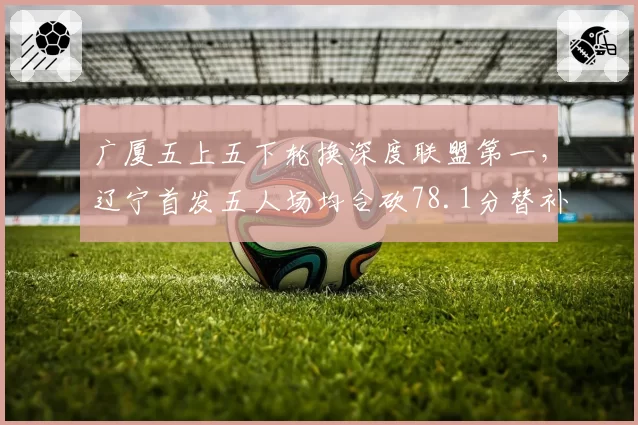 广厦五上五下轮换深度联盟第一，辽宁首发五人场均合砍78.1分替补仅28.5分差距明显__br_