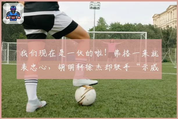 我们现在是一伙的啦!弗格一来就表忠心,胡明轩徐杰却联手“示威”