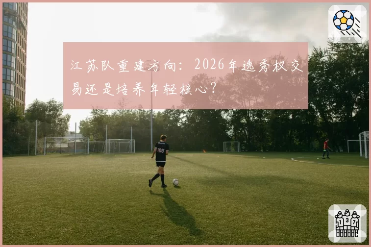 江苏队重建方向：2026年选秀权交易还是培养年轻核心？