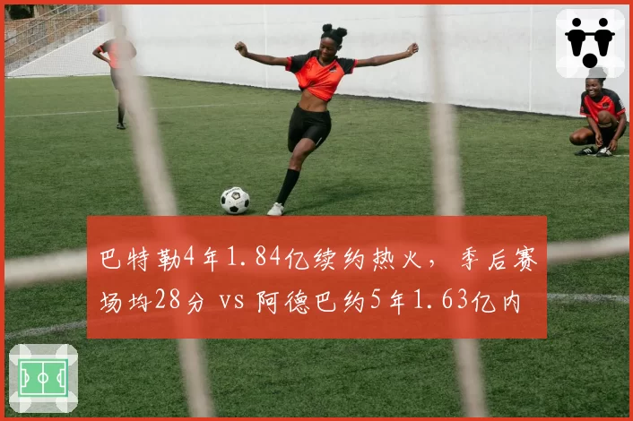 巴特勒4年1.84亿续约热火，季后赛场均28分 vs 阿德巴约5年1.63亿内线核心组合