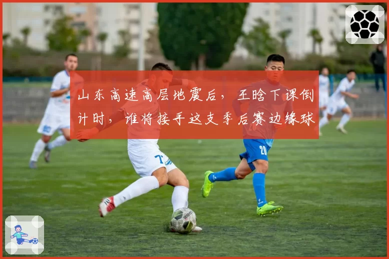 山东高速高层地震后,王晗下课倒计时,谁将接手这支季后赛边缘球队?