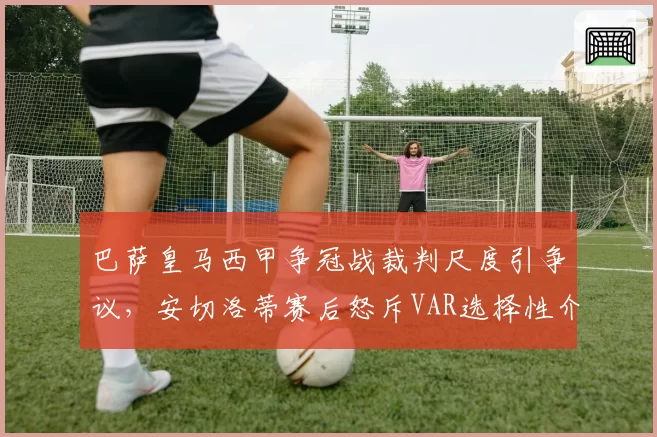 巴萨皇马西甲争冠战裁判尺度引争议,安切洛蒂赛后怒斥VAR选择性介入