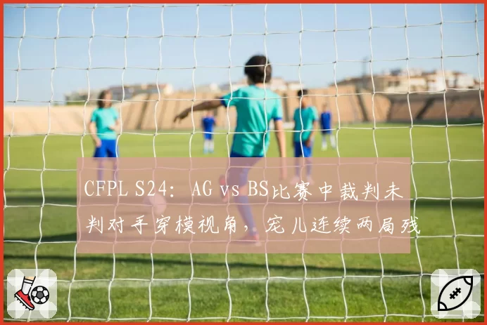 CFPL S24：AG vs BS比赛中裁判未判对手穿模视角，宠儿连续两局残局被偷背身