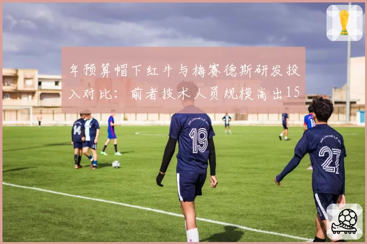 年预算帽下红牛与梅赛德斯研发投入对比：前者技术人员规模高出15%但成绩领先更多