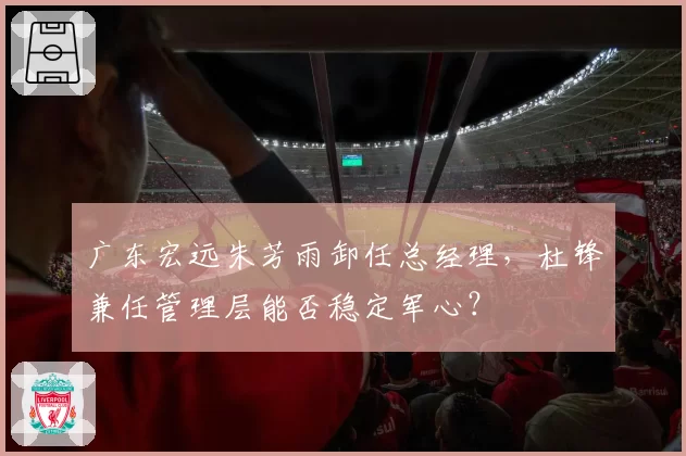 广东宏远朱芳雨卸任总经理,杜锋兼任管理层能否稳定军心?