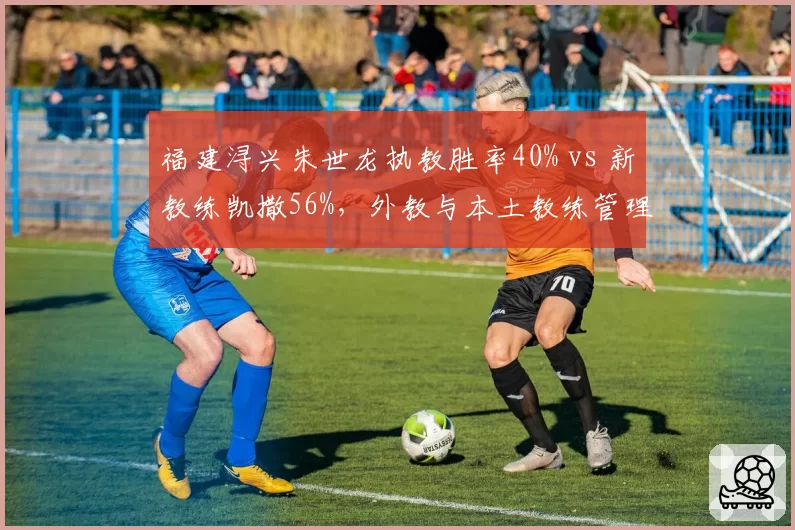 福建浔兴朱世龙执教胜率40% vs 新教练凯撒56%,外教与本土教练管理风格差异
