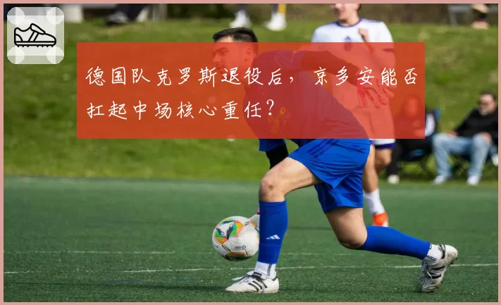 德国队克罗斯退役后,京多安能否扛起中场核心重任?