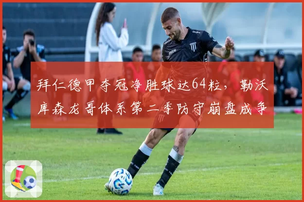 拜仁德甲夺冠净胜球达64粒,勒沃库森龙哥体系第二季防守崩盘成争冠分水岭