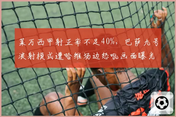 莱万西甲射正率不足40%,巴萨九号浪射模式遭哈维场边怒吼画面曝光