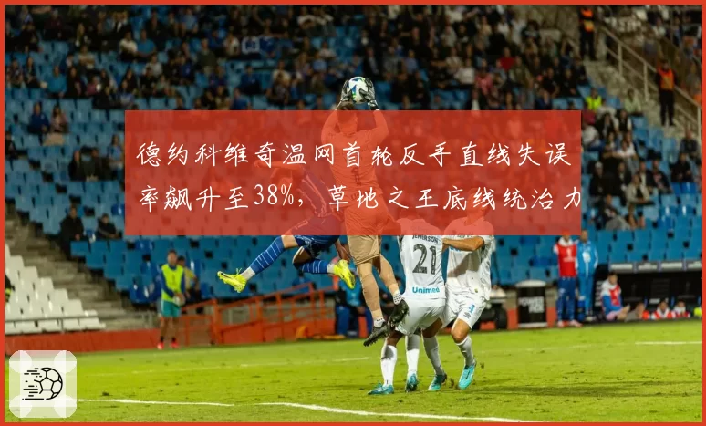 德约科维奇温网首轮反手直线失误率飙升至38%，草地之王底线统治力下滑明显