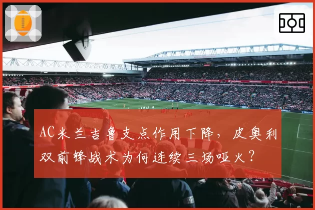 AC米兰吉鲁支点作用下降,皮奥利双前锋战术为何连续三场哑火?
