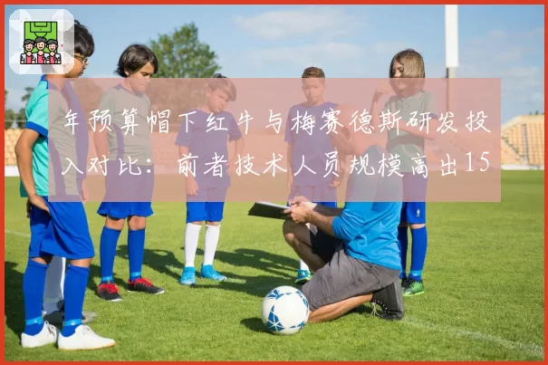 年预算帽下红牛与梅赛德斯研发投入对比：前者技术人员规模高出15%但成绩领先更多