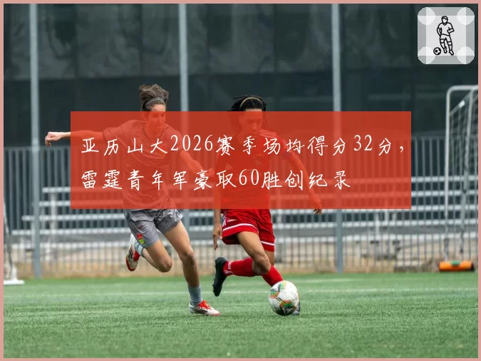 亚历山大2026赛季场均得分32分,雷霆青年军豪取60胜创纪录
